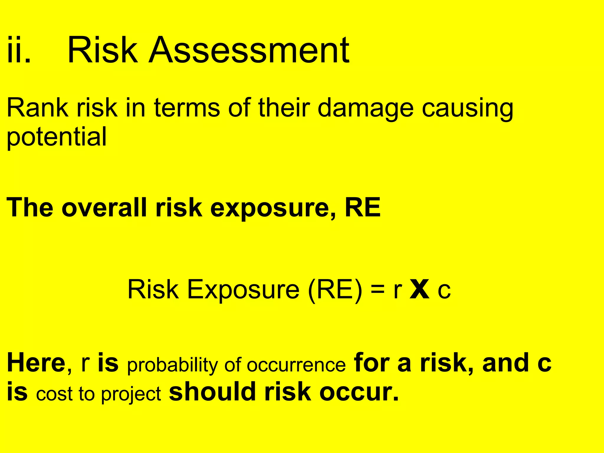 ii. Risk Assessment
Rank risk in terms of their damage causing
potential
The overall risk exposure, RE
Risk Exposure (RE) = r x c
Here, r is probability of occurrence for a risk, and c
is cost to project should risk occur.
 
