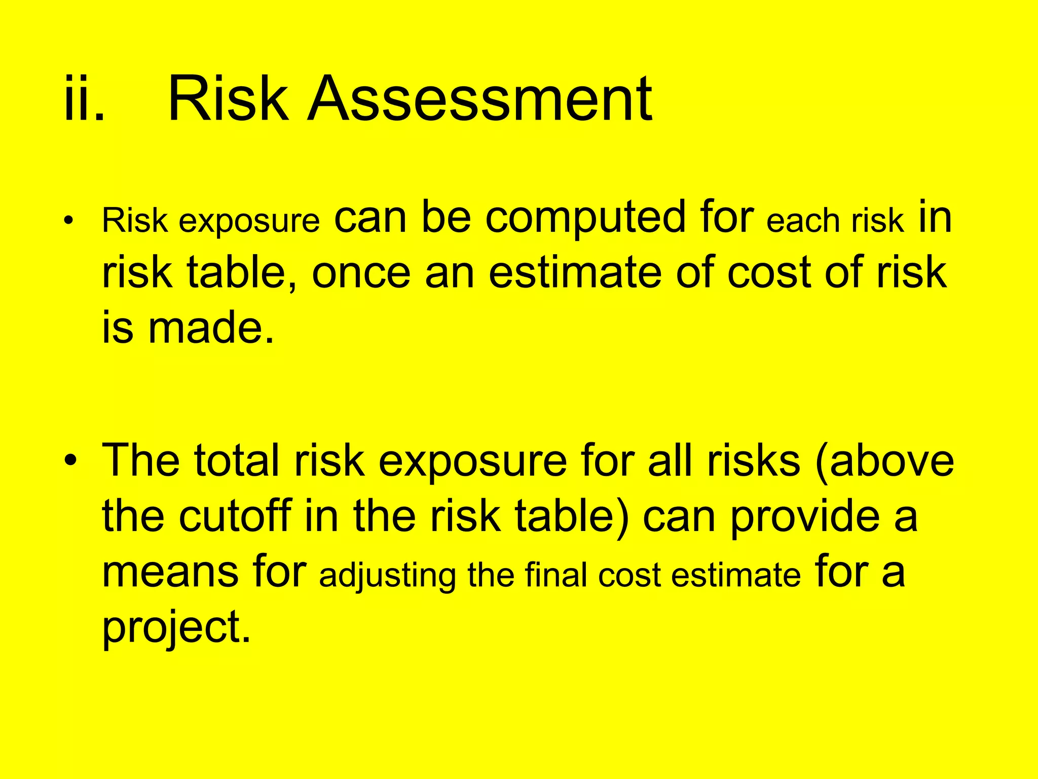 ii. Risk Assessment
• Risk exposure can be computed for each risk in
risk table, once an estimate of cost of risk
is made.
• The total risk exposure for all risks (above
the cutoff in the risk table) can provide a
means for adjusting the final cost estimate for a
project.
 