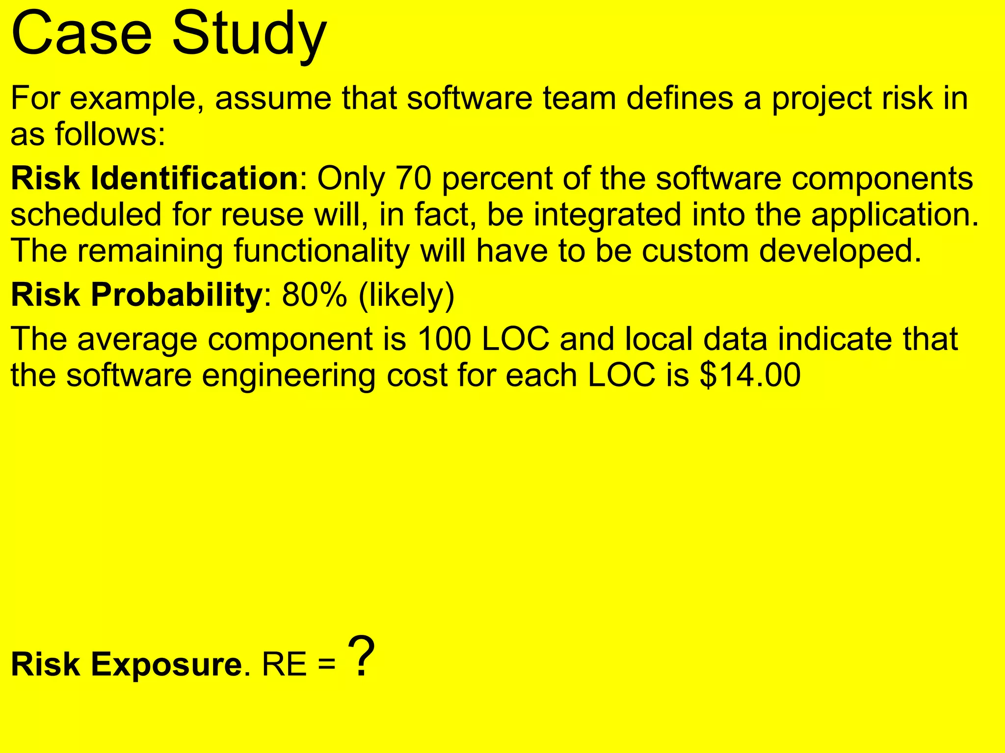 Case Study
For example, assume that software team defines a project risk in
as follows:
Risk Identification: Only 70 percent of the software components
scheduled for reuse will, in fact, be integrated into the application.
The remaining functionality will have to be custom developed.
Risk Probability: 80% (likely)
The average component is 100 LOC and local data indicate that
the software engineering cost for each LOC is $14.00
Risk Exposure. RE = ?
 