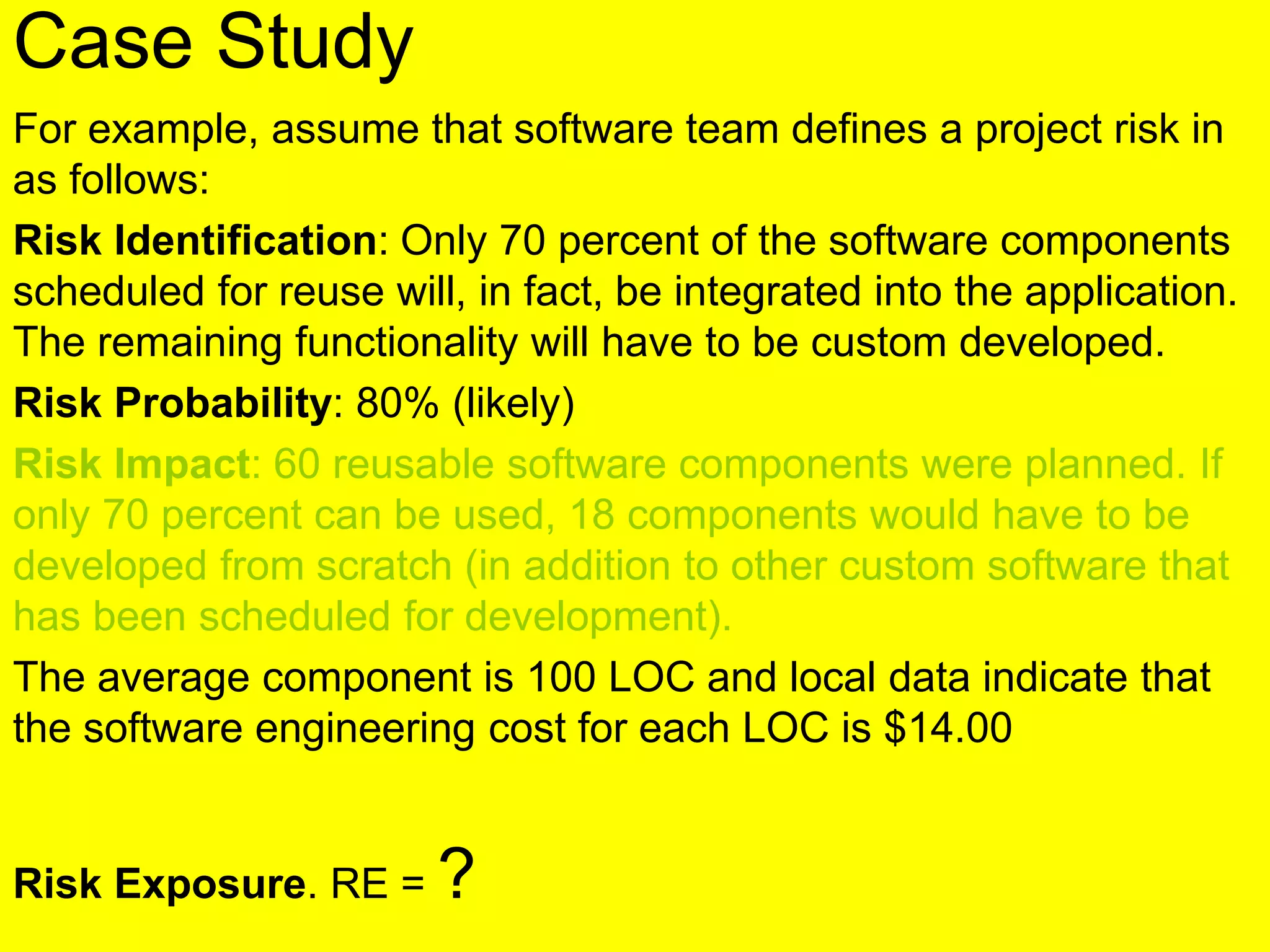 Case Study
For example, assume that software team defines a project risk in
as follows:
Risk Identification: Only 70 percent of the software components
scheduled for reuse will, in fact, be integrated into the application.
The remaining functionality will have to be custom developed.
Risk Probability: 80% (likely)
Risk Impact: 60 reusable software components were planned. If
only 70 percent can be used, 18 components would have to be
developed from scratch (in addition to other custom software that
has been scheduled for development).
The average component is 100 LOC and local data indicate that
the software engineering cost for each LOC is $14.00
Risk Exposure. RE = ?
 