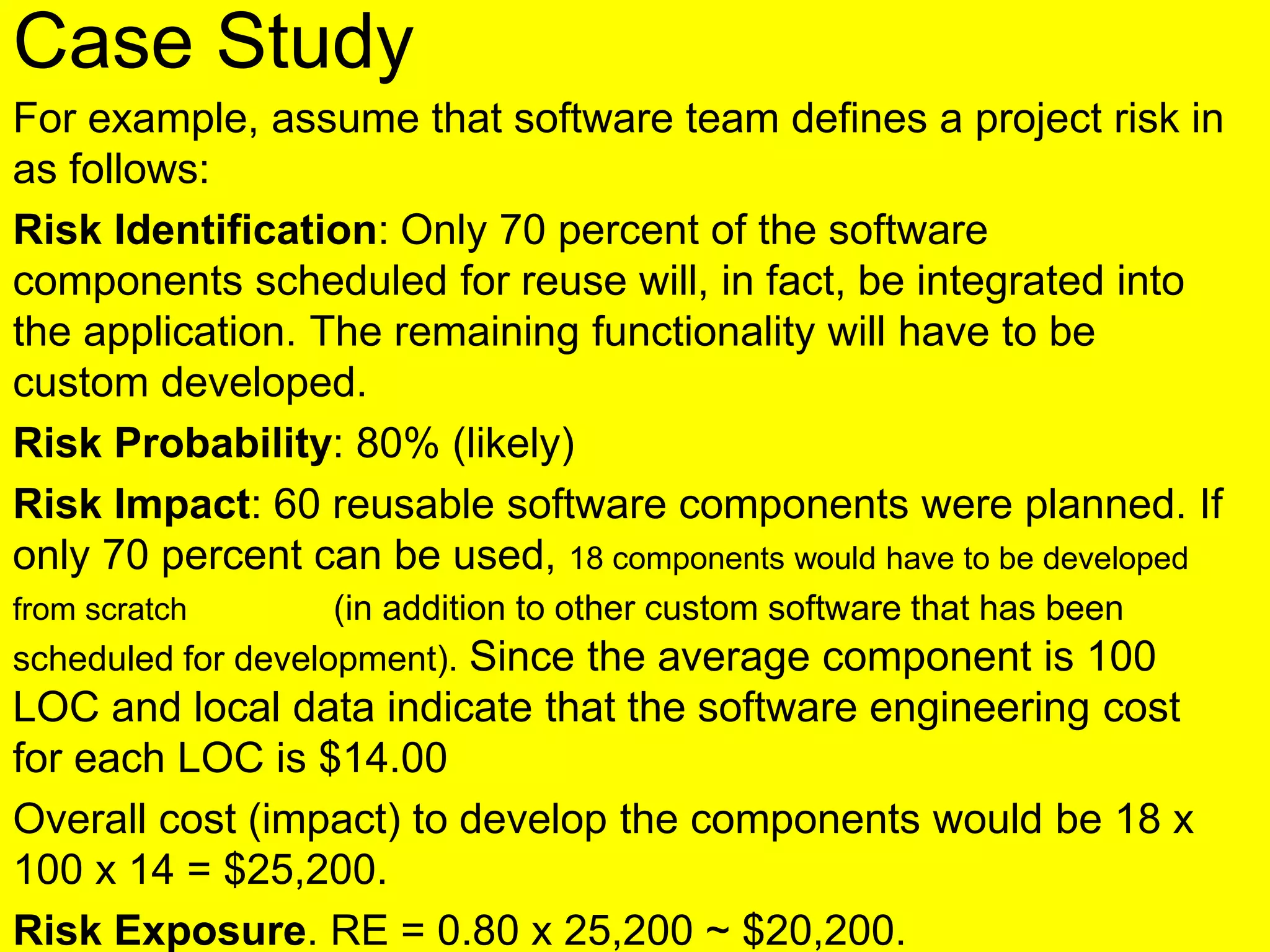 Case Study
For example, assume that software team defines a project risk in
as follows:
Risk Identification: Only 70 percent of the software
components scheduled for reuse will, in fact, be integrated into
the application. The remaining functionality will have to be
custom developed.
Risk Probability: 80% (likely)
Risk Impact: 60 reusable software components were planned. If
only 70 percent can be used, 18 components would have to be developed
from scratch (in addition to other custom software that has been
scheduled for development). Since the average component is 100
LOC and local data indicate that the software engineering cost
for each LOC is $14.00
Overall cost (impact) to develop the components would be 18 x
100 x 14 = $25,200.
Risk Exposure. RE = 0.80 x 25,200 ~ $20,200.
 