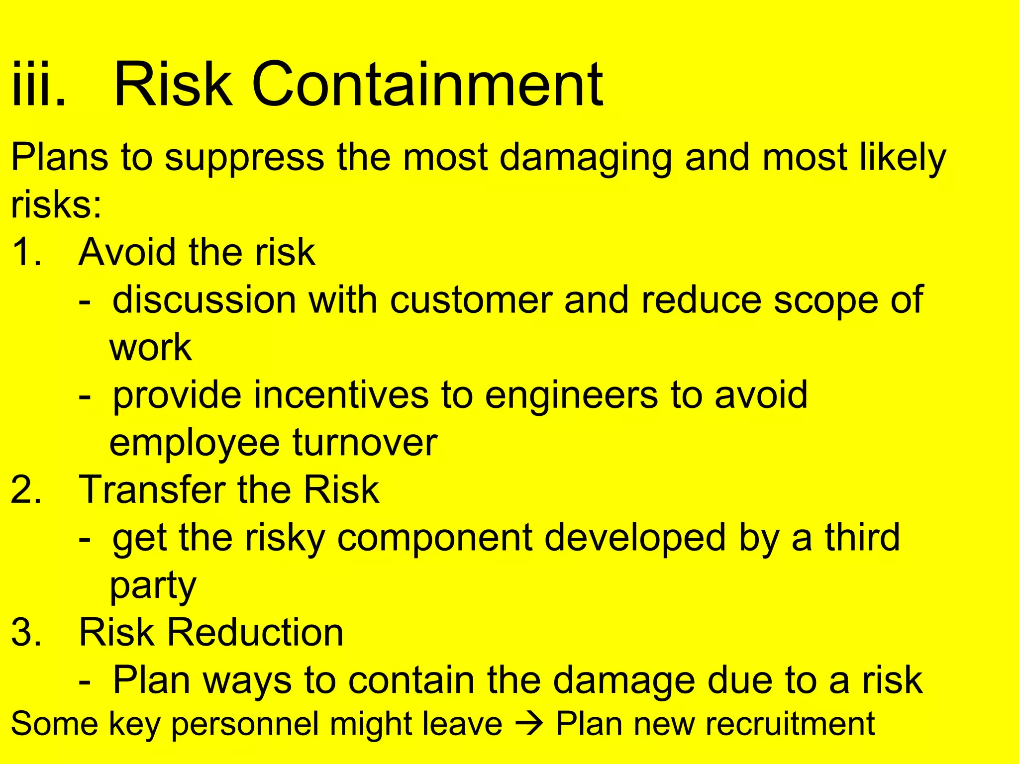 iii. Risk Containment
Plans to suppress the most damaging and most likely
risks:
1. Avoid the risk
- discussion with customer and reduce scope of
work
- provide incentives to engineers to avoid
employee turnover
2. Transfer the Risk
- get the risky component developed by a third
party
3. Risk Reduction
- Plan ways to contain the damage due to a risk
Some key personnel might leave  Plan new recruitment
 