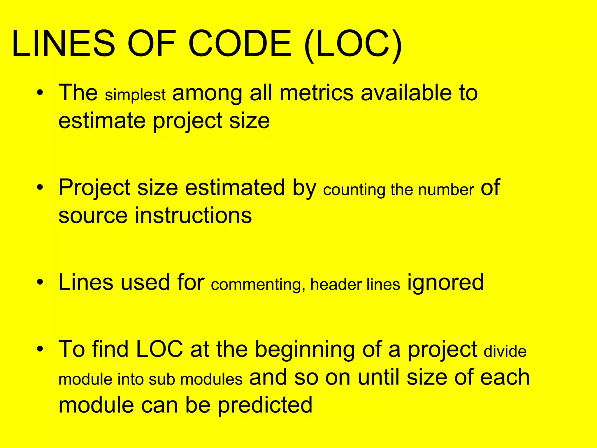 LINES OF CODE (LOC)
• The simplest among all metrics available to
estimate project size
• Project size estimated by counting the number of
source instructions
• Lines used for commenting, header lines ignored
• To find LOC at the beginning of a project divide
module into sub modules and so on until size of each
module can be predicted
 