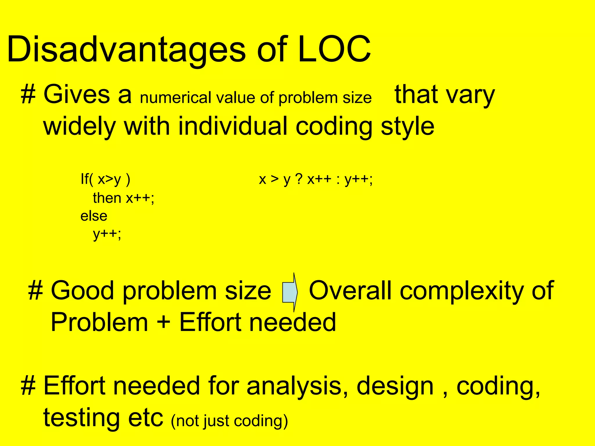 Disadvantages of LOC
# Gives a numerical value of problem size that vary
widely with individual coding style
If( x>y ) x > y ? x++ : y++;
then x++;
else
y++;
# Good problem size Overall complexity of
Problem + Effort needed
# Effort needed for analysis, design , coding,
testing etc (not just coding)
 