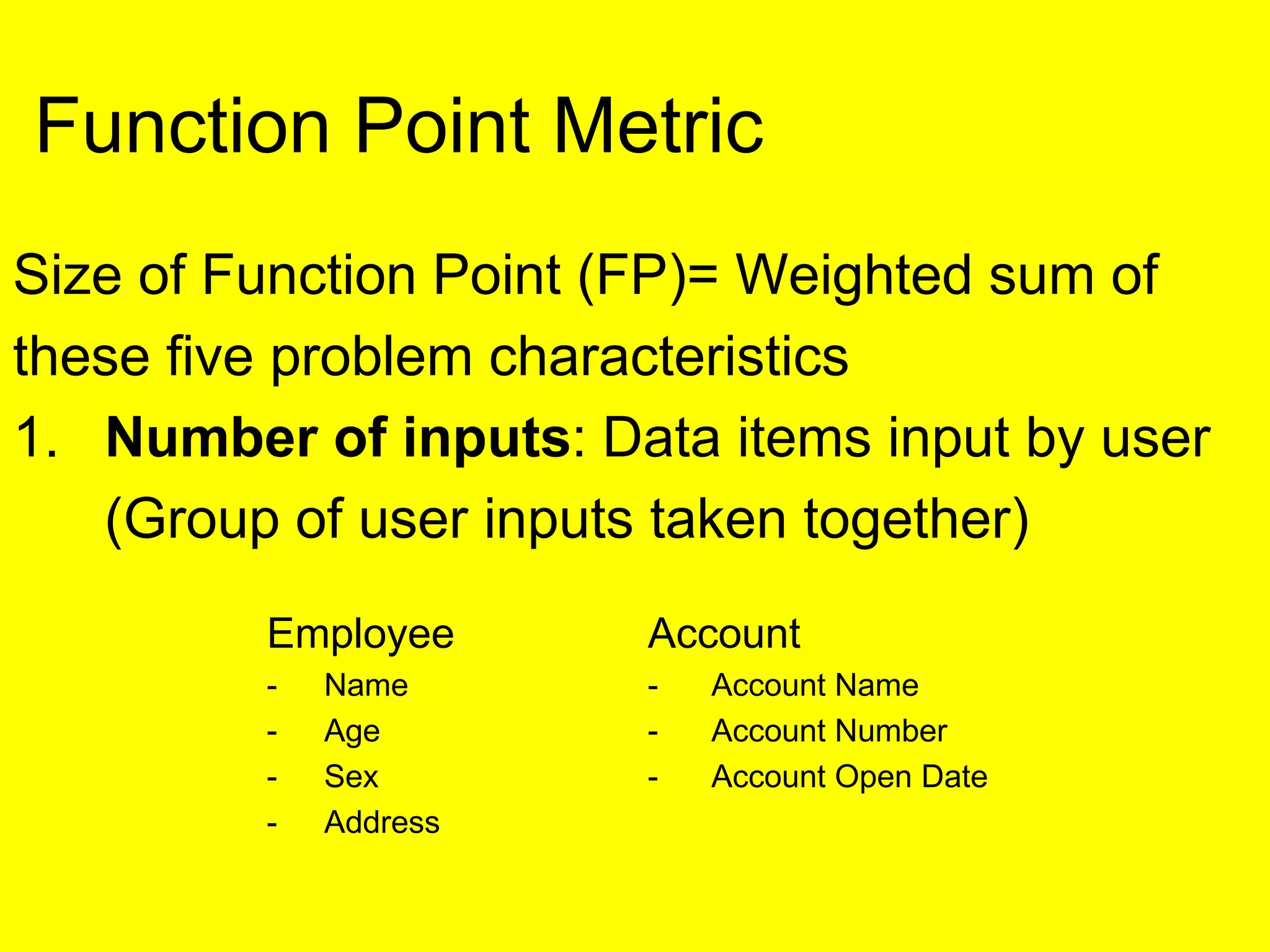 Size of Function Point (FP)= Weighted sum of
these five problem characteristics
1. Number of inputs: Data items input by user
(Group of user inputs taken together)
Employee Account
- Name - Account Name
- Age - Account Number
- Sex - Account Open Date
- Address
Function Point Metric
 