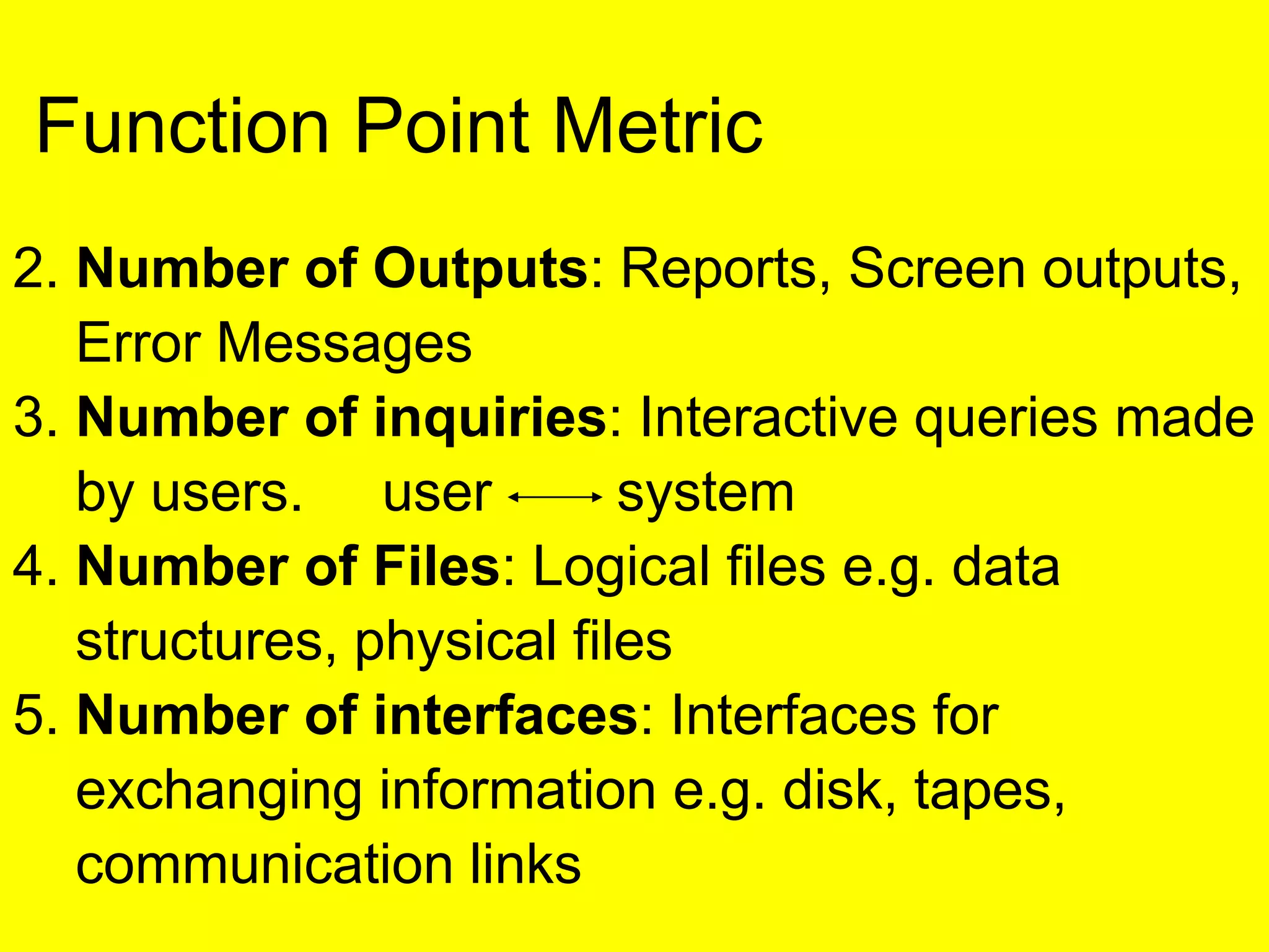 2. Number of Outputs: Reports, Screen outputs,
Error Messages
3. Number of inquiries: Interactive queries made
by users. user system
4. Number of Files: Logical files e.g. data
structures, physical files
5. Number of interfaces: Interfaces for
exchanging information e.g. disk, tapes,
communication links
Function Point Metric
 