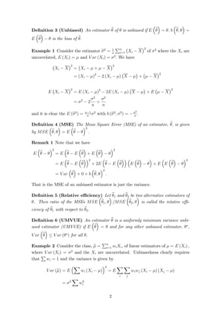 De…nition 3 (Unbiased) An estimator b of  is unbiased if E 
 
b 
 
= : b 
 
b;  
 
= 
E 
 
b 
 
  is the bias of b: 
Example 1 Consider the estimator b2 = 1 
n 
Pn 
i=1 
 
Xi  X 
2 of 2 where the Xi are 
uncorrelated, E (Xi) =  and V ar (Xi) = 2: We have 
 
Xi  X 
2 
= 
 
Xi   +   X 
2 
= (Xi  )2  2 (Xi  ) 
 
X   
 
+ 
 
  X 
2 
E 
 
Xi  X 
2 
= E (Xi  )2  2E (Xi  ) 
 
X   
 
+ E 
 
  X 
2 
= 2  2 
2 
n 
+ 
2 
n 
n 2 with b (b2; 2) = 2 
and it is clear the E (b2) = n1 
n : 
De…nition 4 (MSE) The Mean Square Error (MSE) of an estimator, b;  
 
is given 
by MSE 
b;  
= E 
 
b   
2 
: 
Remark 1 Note that we have 
E 
 
b   
2 
= E 
 
b  E 
 
b 
 
+ E 
 
b 
 
  
2 
= E 
 
b  E 
 
b 
2 
+ 2E 
 
b  E 
 
b 
  
E 
 
b 
 
  
 
+ E 
 
E 
 
b 
 
  
2 
= V ar 
 
b 
 
+ 0 + b 
 
b;  
2 
: 
That is the MSE of an unbiased estimator is just the variance. 
De…nition 5 (Relative e¢ ciency) Let b1 and b2 be two alternative estimators of 
. Then ratio of the MSEs MSE 
 
b1;  
 
=MSE 
 
b2;  
 
is called the relative e¢ - 
ciency of b1 with respect to b2: 
De…nition 6 (UMVUE) An  
estimator b is a uniformly minimum variance unbi- 
ased estimator (UMVUE) if E 
b 
 
=  and for any other unbiased estimator, ; 
V ar 
 
b 
 
 V ar () for all : 
Example 2 Consider the class, b = 
Pn 
i=1 wiXi, of linear estimators of  = E (Xi) ; 
where 2 and the are uncorrelated. Unbiasedness clearly requires 
P 
V ar (Xi) = Xi that 
wi = 1 and the variance is given by 
V ar (b) = E 
X 
2 
wi (Xi  ) 
= E 
X 
i 
X 
j 
wiwj (Xi  ) (Xj  ) 
= 2 
X 
w2 
i 
2 
 