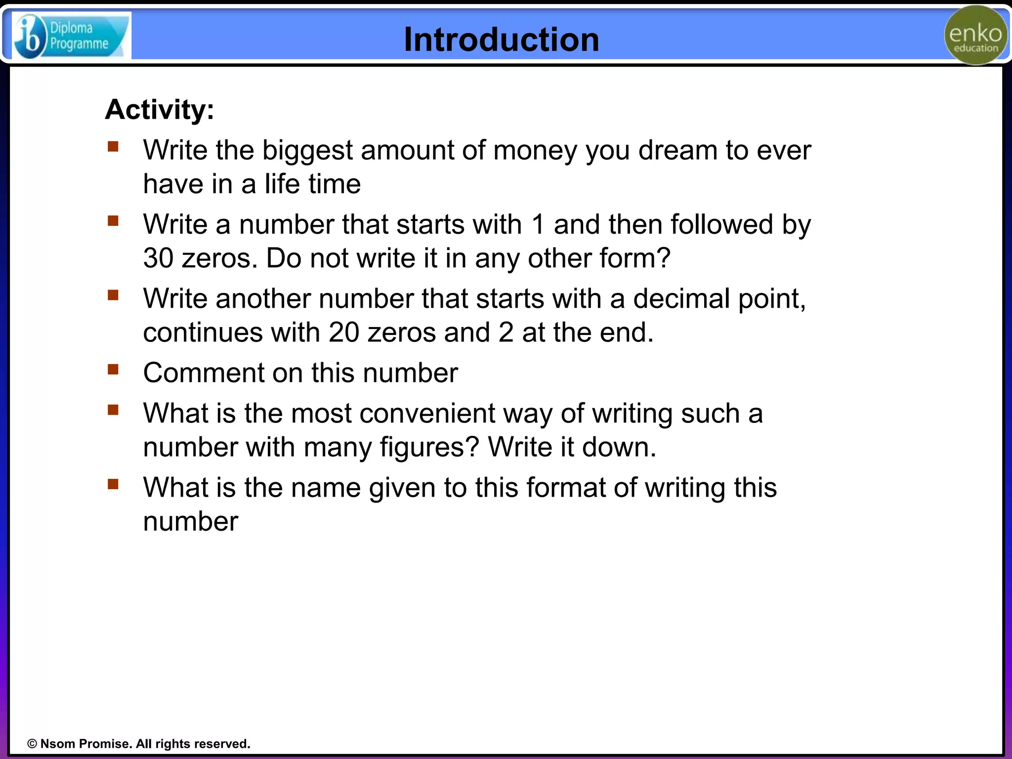 © Nsom Promise. All rights reserved. 
Introduction 
Activity: 
 Write the biggest amount of money you dream to ever 
have in a life time 
 Write a number that starts with 1 and then followed by 
30 zeros. Do not write it in any other form? 
 Write another number that starts with a decimal point, 
continues with 20 zeros and 2 at the end. 
 Comment on this number 
 What is the most convenient way of writing such a 
number with many figures? Write it down. 
 What is the name given to this format of writing this 
number 
 
