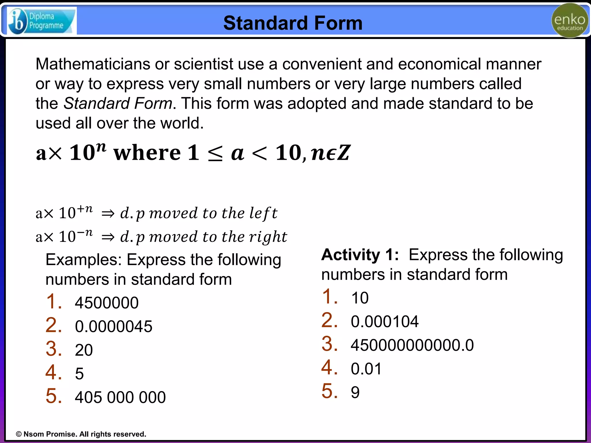 © Nsom Promise. All rights reserved. 
Standard Form 
Mathematicians or scientist use a convenient and economical manner 
or way to express very small numbers or very large numbers called 
the Standard Form. This form was adopted and made standard to be 
used all over the world. 
a× ퟏퟎ풏 퐰퐡퐞퐫퐞 ퟏ ≤ 풂 < ퟏퟎ, 풏흐풁 
a× 10+푛 ⇒ 푑. 푝 푚표푣푒푑 푡표 푡ℎ푒 푙푒푓푡 
a× 10−푛 ⇒ 푑. 푝 푚표푣푒푑 푡표 푡ℎ푒 푟푖푔ℎ푡 
Examples: Express the following 
numbers in standard form 
1. 4500000 
2. 0.0000045 
3. 20 
4. 5 
5. 405 000 000 
Activity 1: Express the following 
numbers in standard form 
1. 10 
2. 0.000104 
3. 450000000000.0 
4. 0.01 
5. 9 
 