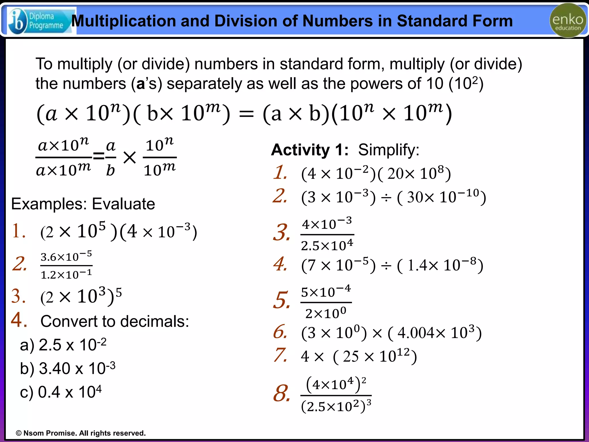 Multiplication and Division of Numbers in Standard Form 
To multiply (or divide) numbers in standard form, multiply (or divide) 
the numbers (a’s) separately as well as the powers of 10 (102) 
(푎 × 10푛)( b× 10푚) = (a × b)(10푛 × 10푚) 
푎×10푛 
푎 
10푛 
= 
× 
푎×10푚푏 
10푚 
Examples: Evaluate 
1. (2 × 105 )(4 × 10−3) 
2. 3.6×10−5 
1.2×10−1 
3. (2 × 103)5 
4. Convert to decimals: 
a) 2.5 x 10-2 
b) 3.40 x 10-3 
c) 0.4 x 104 
© Nsom Promise. All rights reserved. 
Activity 1: Simplify: 
1. (4 × 10−2)( 20× 108) 
2. (3 × 10−3) ÷ ( 30× 10−10) 
3. 4×10−3 
2.5×104 
4. (7 × 10−5) ÷ ( 1.4× 10−8) 
5. 5×10−4 
2×100 
6. (3 × 100) × ( 4.004× 103) 
7. 4 × ( 25 × 1012) 
8. 4×104 2 
2.5×102 3 
 