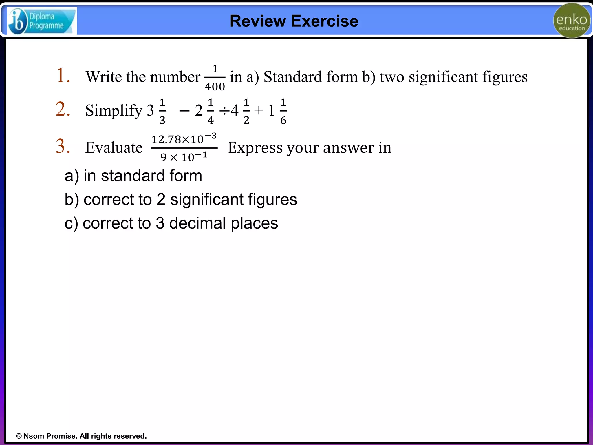 © Nsom Promise. All rights reserved. 
Review Exercise 
1. Write the number 
1 
400 
in a) Standard form b) two significant figures 
2. Simplify 3 
1 
3 
− 2 
1 
4 
÷4 
1 
2 
+ 1 
1 
6 
3. Evaluate 
12.78×10−3 
9 × 10−1 Express your answer in 
a) in standard form 
b) correct to 2 significant figures 
c) correct to 3 decimal places 
 