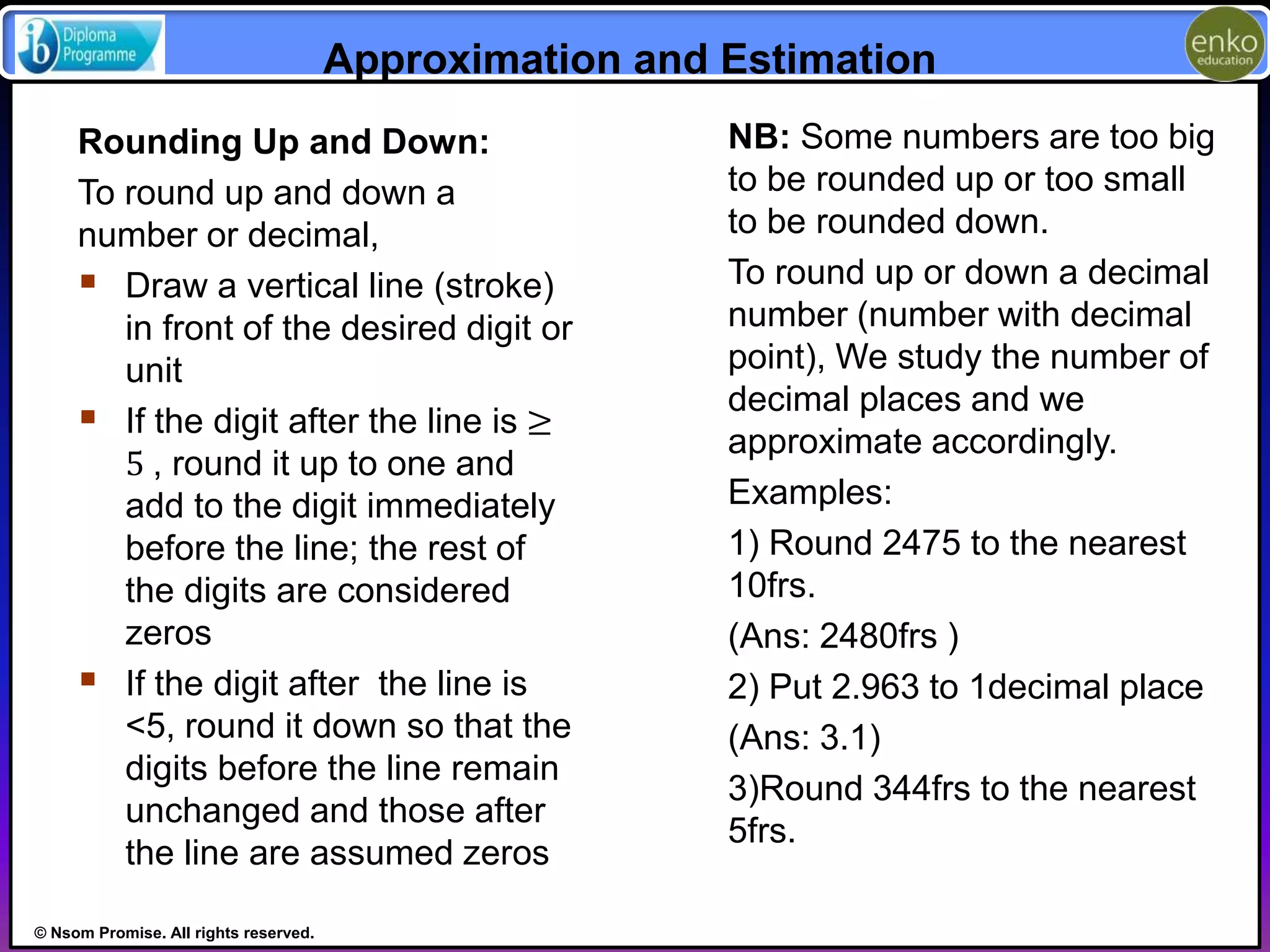 © Nsom Promise. All rights reserved. 
Approximation and Estimation 
NB: Some numbers are too big 
to be rounded up or too small 
to be rounded down. 
To round up or down a decimal 
number (number with decimal 
point), We study the number of 
decimal places and we 
approximate accordingly. 
Examples: 
1) Round 2475 to the nearest 
10frs. 
(Ans: 2480frs ) 
2) Put 2.963 to 1decimal place 
(Ans: 3.1) 
3)Round 344frs to the nearest 
5frs. 
Rounding Up and Down: 
To round up and down a 
number or decimal, 
 Draw a vertical line (stroke) 
in front of the desired digit or 
unit 
 If the digit after the line is ≥ 
5 , round it up to one and 
add to the digit immediately 
before the line; the rest of 
the digits are considered 
zeros 
 If the digit after the line is 
<5, round it down so that the 
digits before the line remain 
unchanged and those after 
the line are assumed zeros 
 
