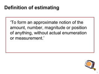 1
Definition of estimating
‘To form an approximate notion of the
amount, number, magnitude or position
of anything, without actual enumeration
or measurement.’
 