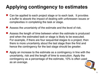 19
Applying contingency to estimates
 Can be applied to each project stage or to each task. It provides
a buffer to absorb the impact of dealing with unforeseen issues or
complexities in completing the task or stage.
 Assess the uncertainty of the estimate and the level of risk.
 Assess the length of time between when the estimate is produced
and when the estimated task or stage is likely to be executed.
For example, if there are four sequential stages to a project, then
there is more uncertainty about the last stage than the first and
hence the contingency for the last stage should be greater.
 Apply an increase to the estimate as a contingency in line with the
uncertainty, risk and the length of time to execution. Apply the
contingency as a percentage of the estimate, 10% is often used
as an average.
 