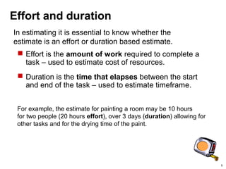 5
Effort and duration
 Effort is the amount of work required to complete a
task – used to estimate cost of resources.
 Duration is the time that elapses between the start
and end of the task – used to estimate timeframe.
In estimating it is essential to know whether the
estimate is an effort or duration based estimate.
For example, the estimate for painting a room may be 10 hours
for two people (20 hours effort), over 3 days (duration) allowing for
other tasks and for the drying time of the paint.
 