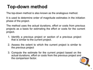 9
Top-down method
The top-down method is also known as the analogous method.
It is used to determine order of magnitude estimates in the initiation
phase of the project.
The method uses the actual durations, effort or costs from previous
projects as a basis for estimating the effort or costs for the current
project.
1. Identify a previous project or section of a previous project
that is similar to the current project.
2. Assess the extent to which the current project is similar to
the previous project
3. Compute the estimate for the current project based on the
actual durations, effort or costs from the previous project and
the comparison factor.
 