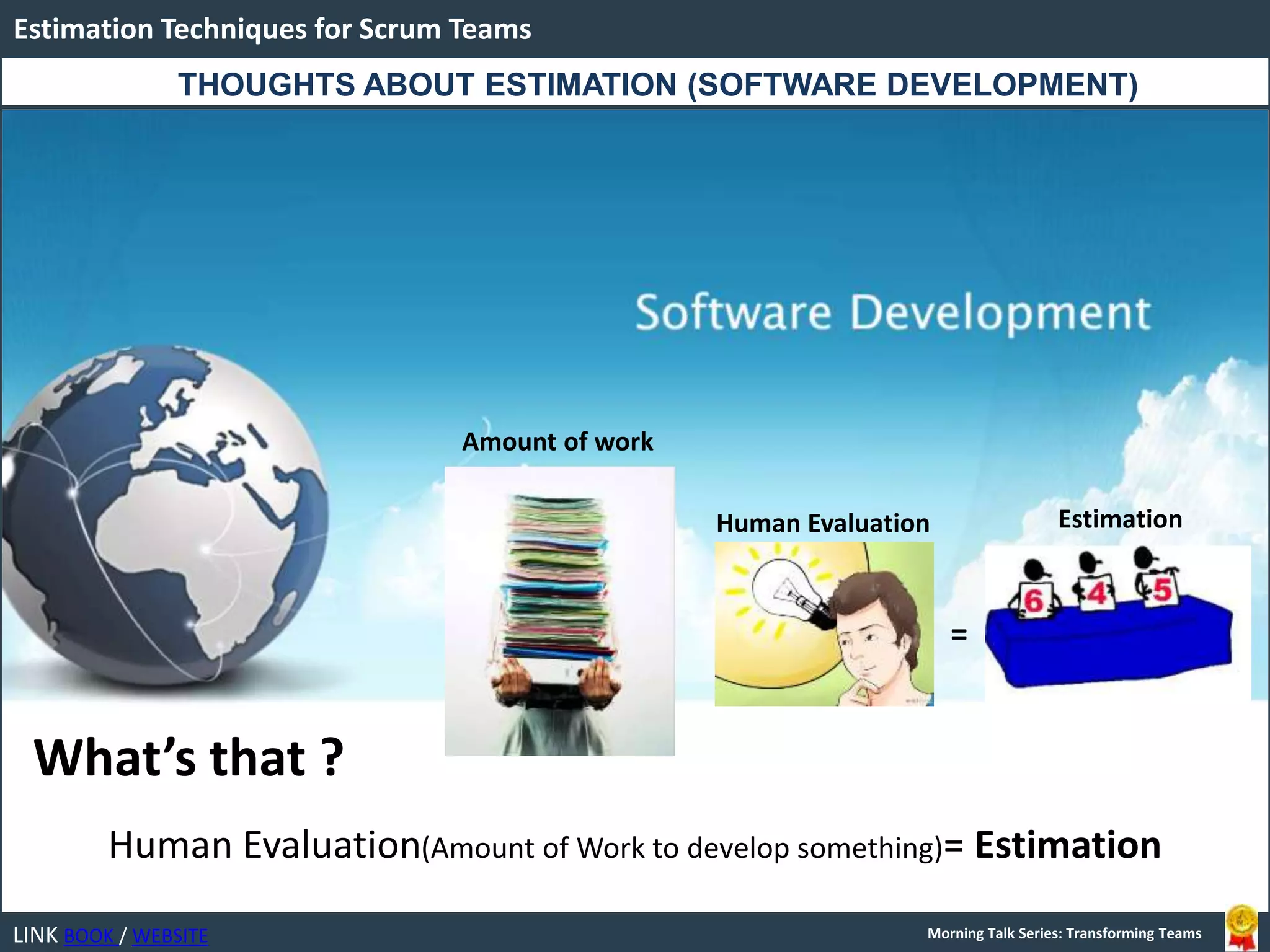 LINK BOOK / WEBSITE
Estimation Techniques for Scrum Teams
Morning Talk Series: Transforming Teams
THOUGHTS ABOUT ESTIMATION (SOFTWARE DEVELOPMENT)
What’s that ?
Human Evaluation(Amount of Work to develop something)= Estimation
=
Human Evaluation
Amount of work
Estimation
 