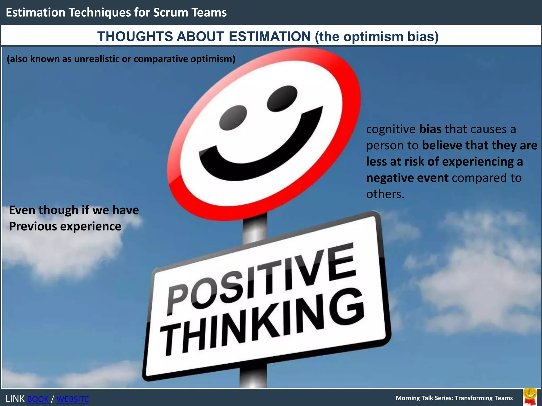 LINK BOOK / WEBSITE
Estimation Techniques for Scrum Teams
Morning Talk Series: Transforming Teams
THOUGHTS ABOUT ESTIMATION (the optimism bias)
(also known as unrealistic or comparative optimism)
cognitive bias that causes a
person to believe that they are
less at risk of experiencing a
negative event compared to
others.
Even though if we have
Previous experience
 