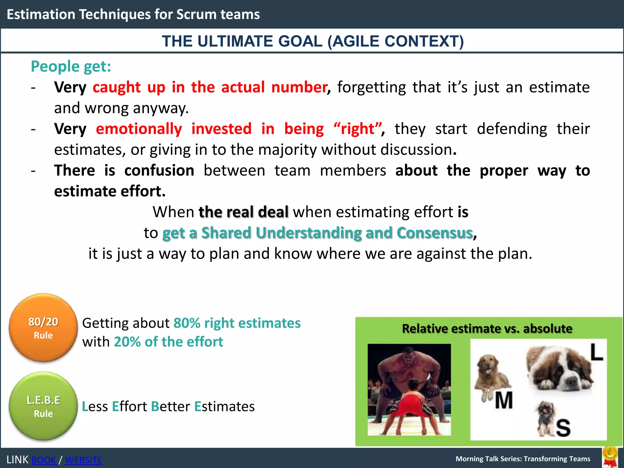 LINK BOOK / WEBSITE
Estimation Techniques for Scrum teams
Morning Talk Series: Transforming Teams
People get:
- Very caught up in the actual number, forgetting that it’s just an estimate
and wrong anyway.
- Very emotionally invested in being “right”, they start defending their
estimates, or giving in to the majority without discussion.
- There is confusion between team members about the proper way to
estimate effort.
When the real deal when estimating effort is
to get a Shared Understanding and Consensus,
it is just a way to plan and know where we are against the plan.
THE ULTIMATE GOAL (AGILE CONTEXT)
Relative estimate vs. absolute
80/20
Rule
L.E.B.E
Rule
Getting about 80% right estimates
with 20% of the effort
Less Effort Better Estimates
 