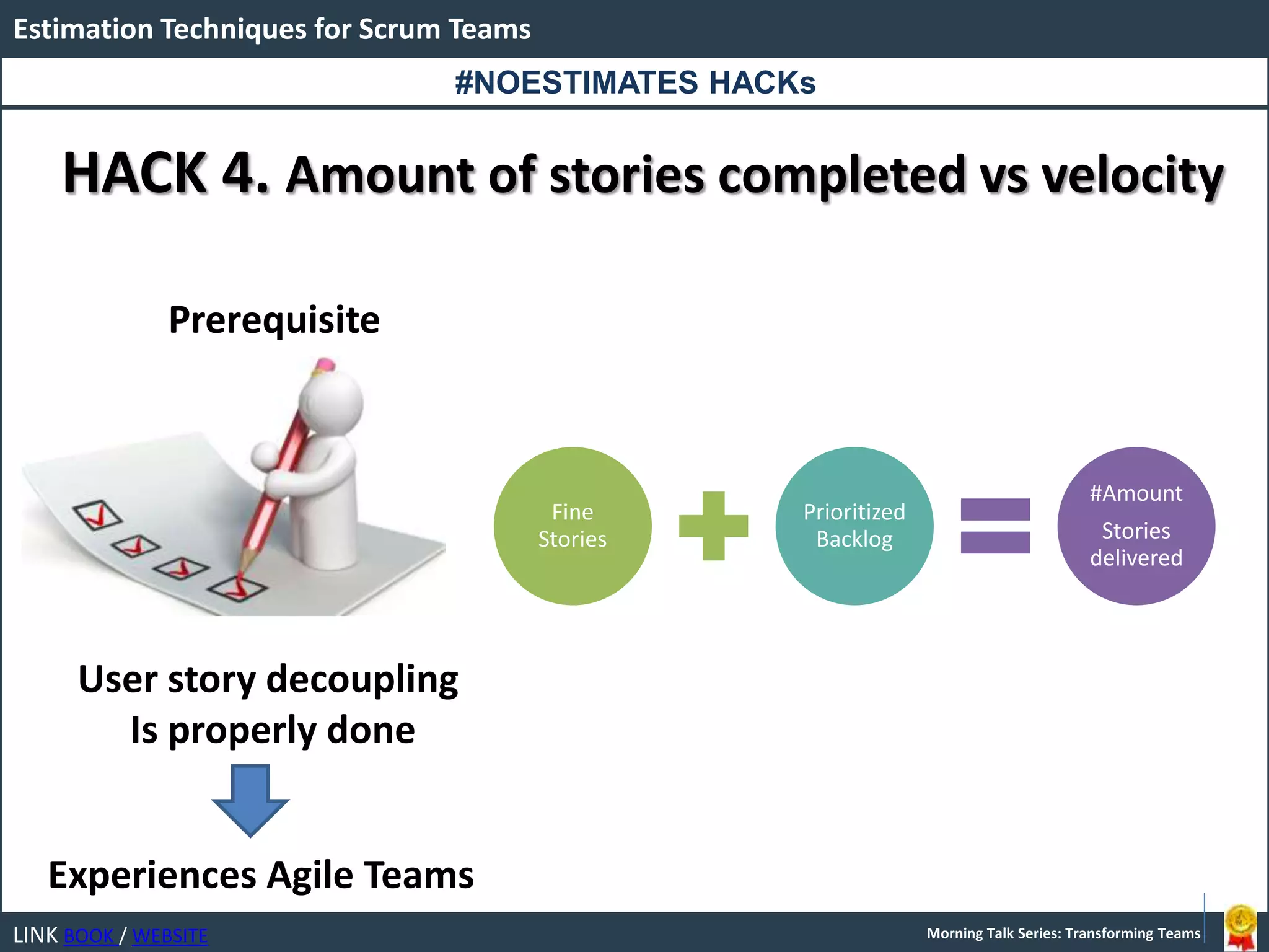 LINK BOOK / WEBSITE
Estimation Techniques for Scrum Teams
Morning Talk Series: Transforming Teams
HACK 4. Amount of stories completed vs velocity
Prerequisite
User story decoupling
Is properly done
Experiences Agile Teams
Fine
Stories
Prioritized
Backlog
#Amount
Stories
delivered
#NOESTIMATES HACKs
 
