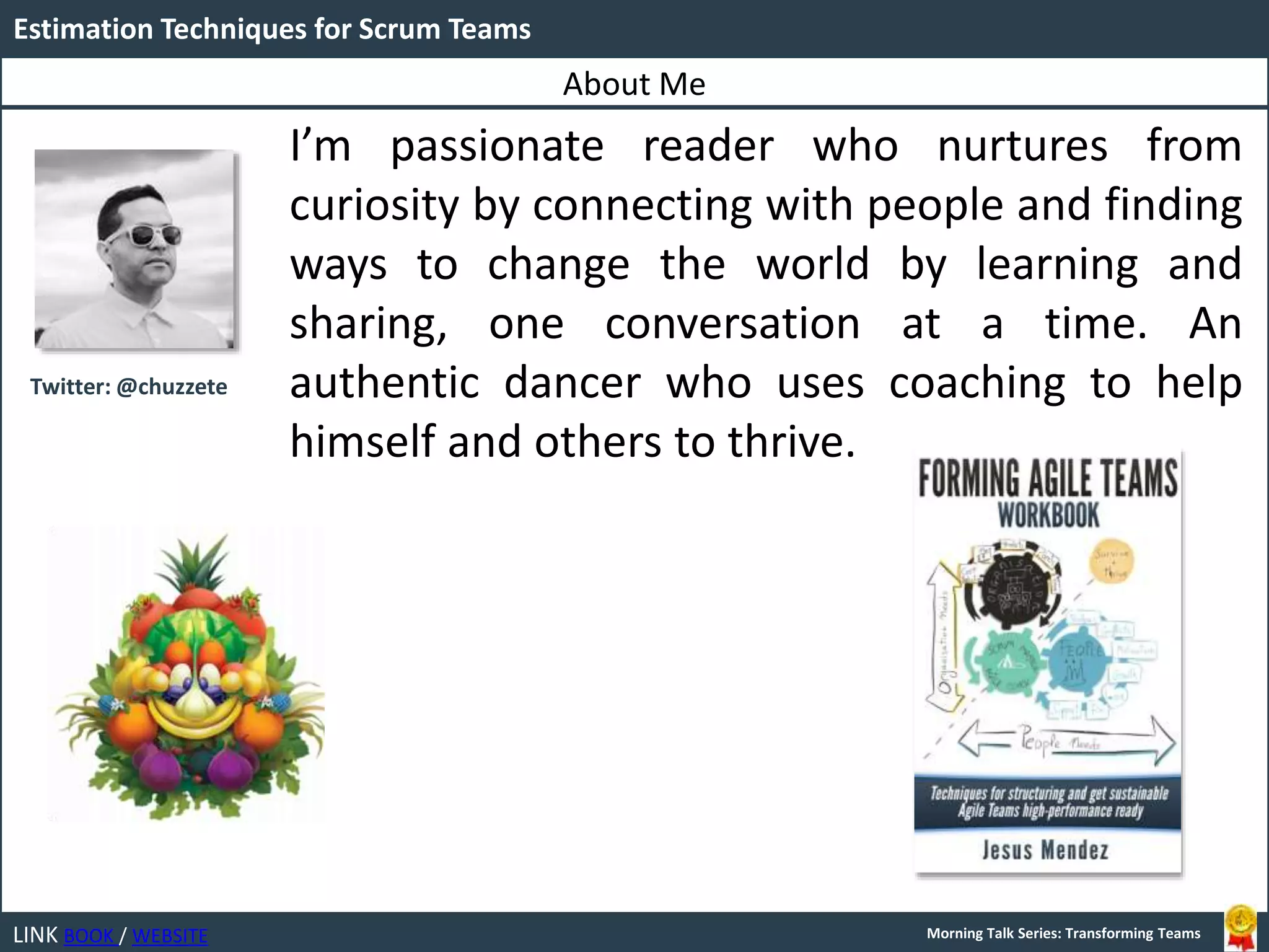 LINK BOOK / WEBSITE
Estimation Techniques for Scrum Teams
Morning Talk Series: Transforming Teams
I’m passionate reader who nurtures from
curiosity by connecting with people and finding
ways to change the world by learning and
sharing, one conversation at a time. An
authentic dancer who uses coaching to help
himself and others to thrive.
About Me
Twitter: @chuzzete
 