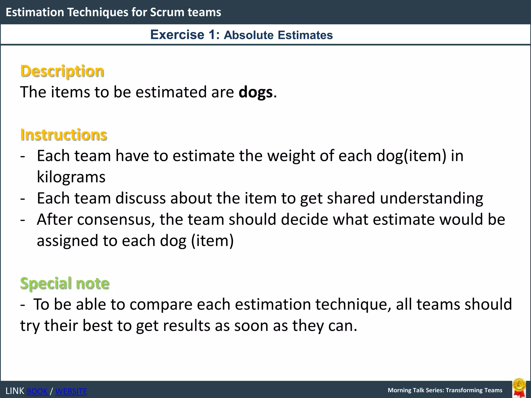 LINK BOOK / WEBSITE
Estimation Techniques for Scrum teams
Morning Talk Series: Transforming Teams
Description
The items to be estimated are dogs.
Instructions
- Each team have to estimate the weight of each dog(item) in
kilograms
- Each team discuss about the item to get shared understanding
- After consensus, the team should decide what estimate would be
assigned to each dog (item)
Special note
- To be able to compare each estimation technique, all teams should
try their best to get results as soon as they can.
Exercise 1: Absolute Estimates
 