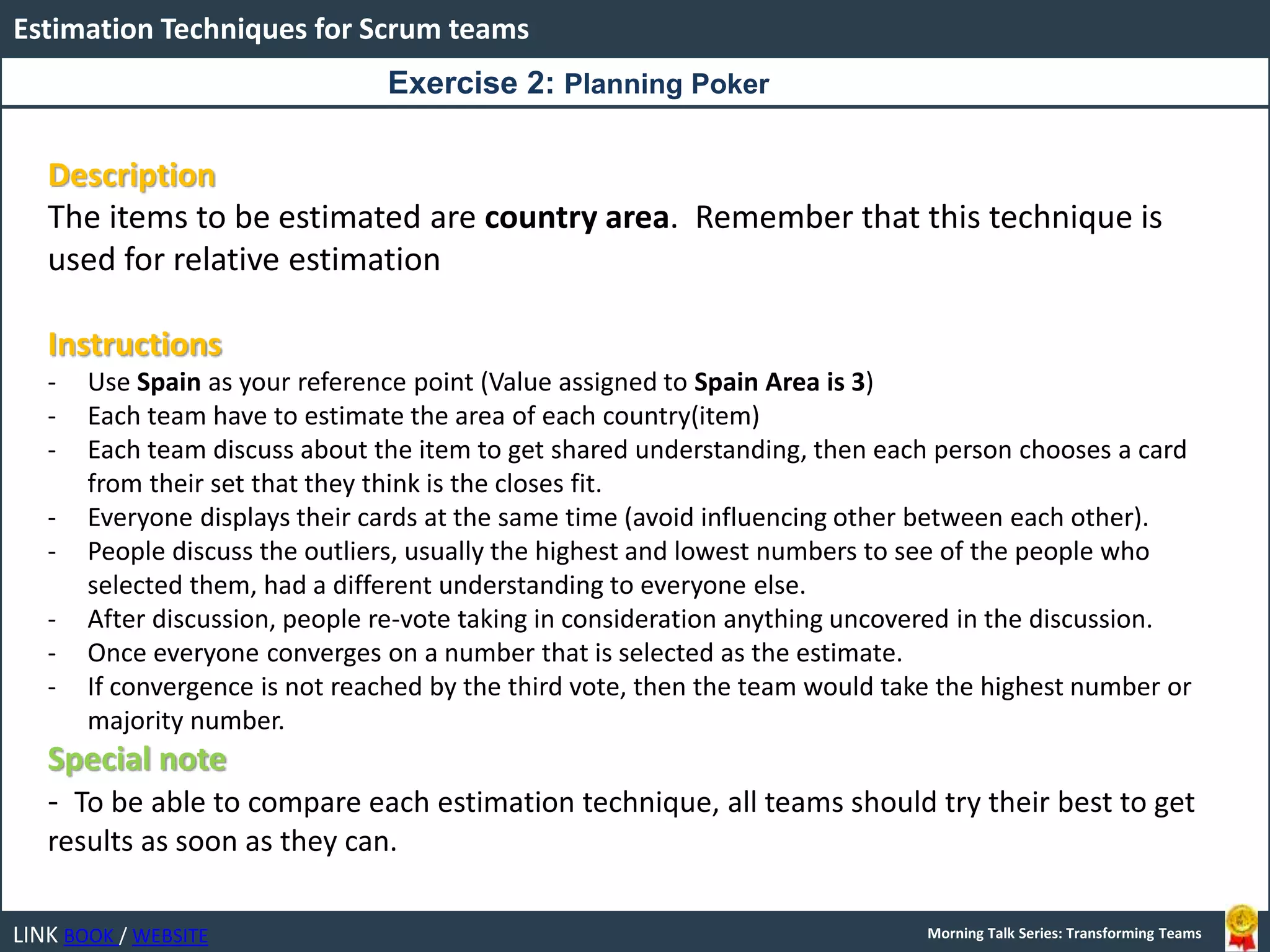 LINK BOOK / WEBSITE
Estimation Techniques for Scrum teams
Morning Talk Series: Transforming Teams
Description
The items to be estimated are country area. Remember that this technique is
used for relative estimation
Instructions
- Use Spain as your reference point (Value assigned to Spain Area is 3)
- Each team have to estimate the area of each country(item)
- Each team discuss about the item to get shared understanding, then each person chooses a card
from their set that they think is the closes fit.
- Everyone displays their cards at the same time (avoid influencing other between each other).
- People discuss the outliers, usually the highest and lowest numbers to see of the people who
selected them, had a different understanding to everyone else.
- After discussion, people re-vote taking in consideration anything uncovered in the discussion.
- Once everyone converges on a number that is selected as the estimate.
- If convergence is not reached by the third vote, then the team would take the highest number or
majority number.
Special note
- To be able to compare each estimation technique, all teams should try their best to get
results as soon as they can.
Exercise 2: Planning Poker
 