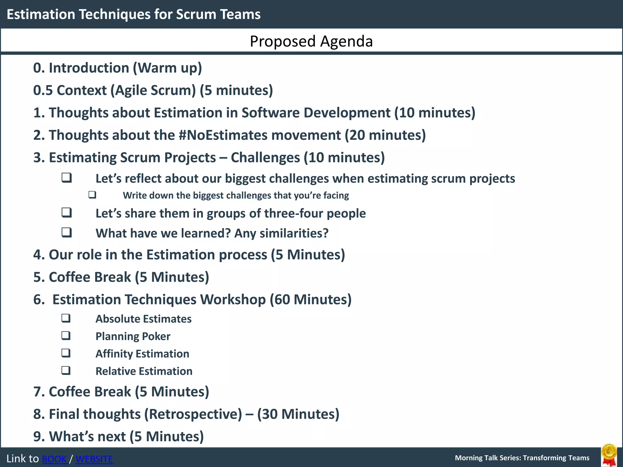 LINK BOOK / WEBSITE
Estimation Techniques for Scrum Teams
Morning Talk Series: Transforming TeamsLink to BOOK / WEBSITE Morning Talk Series: Transforming Teams
0. Introduction (Warm up)
0.5 Context (Agile Scrum) (5 minutes)
1. Thoughts about Estimation in Software Development (10 minutes)
2. Thoughts about the #NoEstimates movement (20 minutes)
3. Estimating Scrum Projects – Challenges (10 minutes)
 Let’s reflect about our biggest challenges when estimating scrum projects
 Write down the biggest challenges that you’re facing
 Let’s share them in groups of three-four people
 What have we learned? Any similarities?
4. Our role in the Estimation process (5 Minutes)
5. Coffee Break (5 Minutes)
6. Estimation Techniques Workshop (60 Minutes)
 Absolute Estimates
 Planning Poker
 Affinity Estimation
 Relative Estimation
7. Coffee Break (5 Minutes)
8. Final thoughts (Retrospective) – (30 Minutes)
9. What’s next (5 Minutes)
Proposed Agenda
 