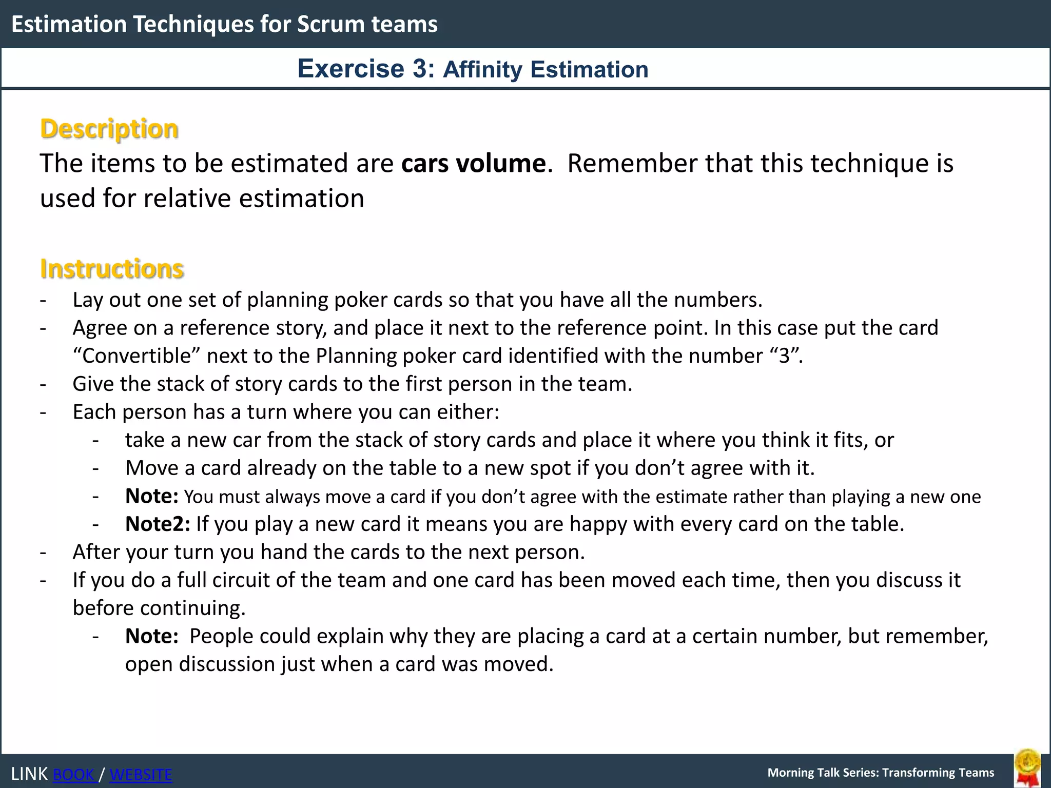 LINK BOOK / WEBSITE
Estimation Techniques for Scrum teams
Morning Talk Series: Transforming Teams
Description
The items to be estimated are cars volume. Remember that this technique is
used for relative estimation
Instructions
- Lay out one set of planning poker cards so that you have all the numbers.
- Agree on a reference story, and place it next to the reference point. In this case put the card
“Convertible” next to the Planning poker card identified with the number “3”.
- Give the stack of story cards to the first person in the team.
- Each person has a turn where you can either:
- take a new car from the stack of story cards and place it where you think it fits, or
- Move a card already on the table to a new spot if you don’t agree with it.
- Note: You must always move a card if you don’t agree with the estimate rather than playing a new one
- Note2: If you play a new card it means you are happy with every card on the table.
- After your turn you hand the cards to the next person.
- If you do a full circuit of the team and one card has been moved each time, then you discuss it
before continuing.
- Note: People could explain why they are placing a card at a certain number, but remember,
open discussion just when a card was moved.
Exercise 3: Affinity Estimation
 