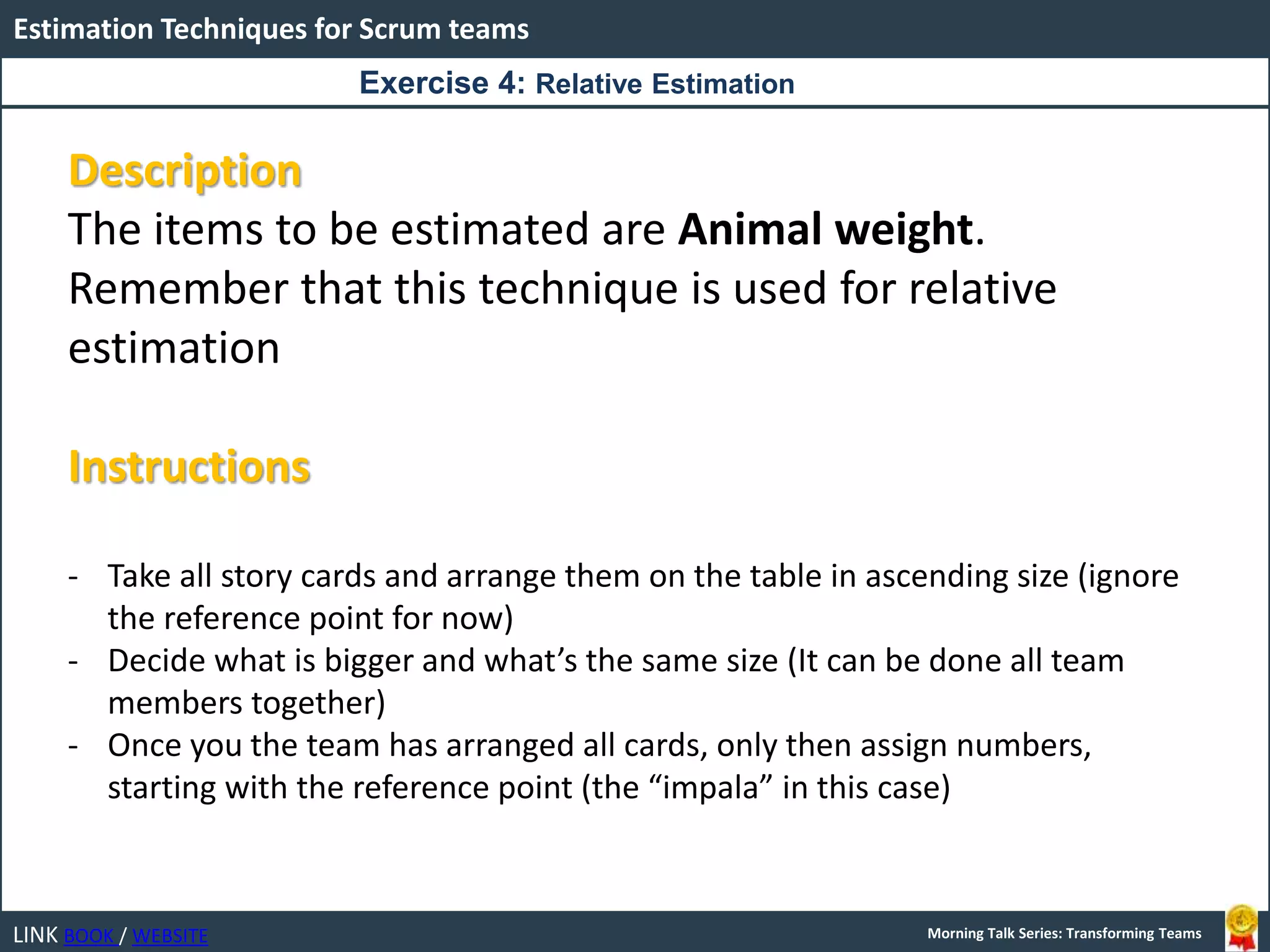 LINK BOOK / WEBSITE
Estimation Techniques for Scrum teams
Morning Talk Series: Transforming Teams
Description
The items to be estimated are Animal weight.
Remember that this technique is used for relative
estimation
Instructions
- Take all story cards and arrange them on the table in ascending size (ignore
the reference point for now)
- Decide what is bigger and what’s the same size (It can be done all team
members together)
- Once you the team has arranged all cards, only then assign numbers,
starting with the reference point (the “impala” in this case)
Exercise 4: Relative Estimation
 