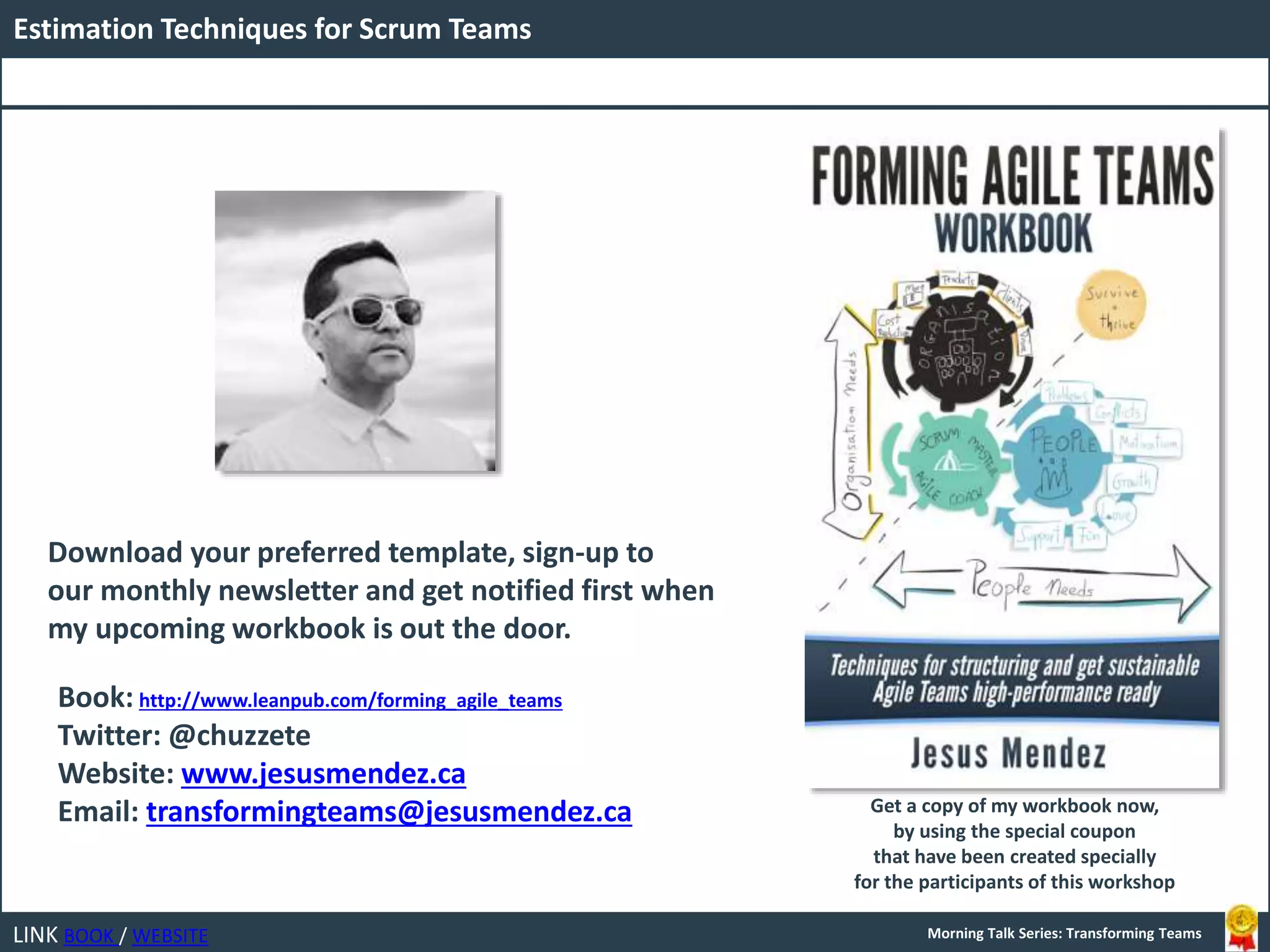 LINK BOOK / WEBSITE
Estimation Techniques for Scrum Teams
Morning Talk Series: Transforming Teams
Book: http://www.leanpub.com/forming_agile_teams
Twitter: @chuzzete
Website: www.jesusmendez.ca
Email: transformingteams@jesusmendez.ca
Download your preferred template, sign-up to
our monthly newsletter and get notified first when
my upcoming workbook is out the door.
Get a copy of my workbook now,
by using the special coupon
that have been created specially
for the participants of this workshop
 