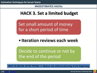 LINK BOOK / WEBSITE
Estimation Techniques for Scrum Teams
Morning Talk Series: Transforming Teams
HACK 3. Set a limited budget
Set small amount of money
for a short period of time
•Iteration reviews each week
Decide to continue or not by
the end of the period
HELP US DECIDE AFTER TRYING => Reduce risk without planning at the beginning
#NOESTIMATES HACKs
 