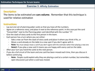 LINK BOOK / WEBSITE
Estimation Techniques for Scrum teams
Morning Talk Series: Transforming Teams
Description
The items to be estimated are cars volume. Remember that this technique is
used for relative estimation
Instructions
- Lay out one set of planning poker cards so that you have all the numbers.
- Agree on a reference story, and place it next to the reference point. In this case put the card
“Convertible” next to the Planning poker card identified with the number “3”.
- Give the stack of story cards to the first person in the team.
- Each person has a turn where you can either:
- take a new car from the stack of story cards and place it where you think it fits, or
- Move a card already on the table to a new spot if you don’t agree with it.
- Note: You must always move a card if you don’t agree with the estimate rather than playing a new one
- Note2: If you play a new card it means you are happy with every card on the table.
- After your turn you hand the cards to the next person.
- If you do a full circuit of the team and one card has been moved each time, then you discuss it
before continuing.
- Note: People could explain why they are placing a card at a certain number, but remember,
open discussion just when a card was moved.
Exercise 3: Affinity Estimation
 