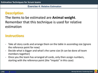 LINK BOOK / WEBSITE
Estimation Techniques for Scrum teams
Morning Talk Series: Transforming Teams
Description
The items to be estimated are Animal weight.
Remember that this technique is used for relative
estimation
Instructions
- Take all story cards and arrange them on the table in ascending size (ignore
the reference point for now)
- Decide what is bigger and what’s the same size (It can be done all team
members together)
- Once you the team has arranged all cards, only then assign numbers,
starting with the reference point (the “impala” in this case)
Exercise 4: Relative Estimation
 