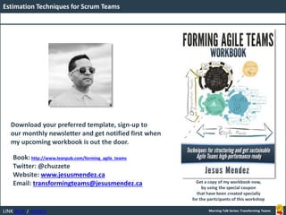 LINK BOOK / WEBSITE
Estimation Techniques for Scrum Teams
Morning Talk Series: Transforming Teams
Book: http://www.leanpub.com/forming_agile_teams
Twitter: @chuzzete
Website: www.jesusmendez.ca
Email: transformingteams@jesusmendez.ca
Download your preferred template, sign-up to
our monthly newsletter and get notified first when
my upcoming workbook is out the door.
Get a copy of my workbook now,
by using the special coupon
that have been created specially
for the participants of this workshop
 