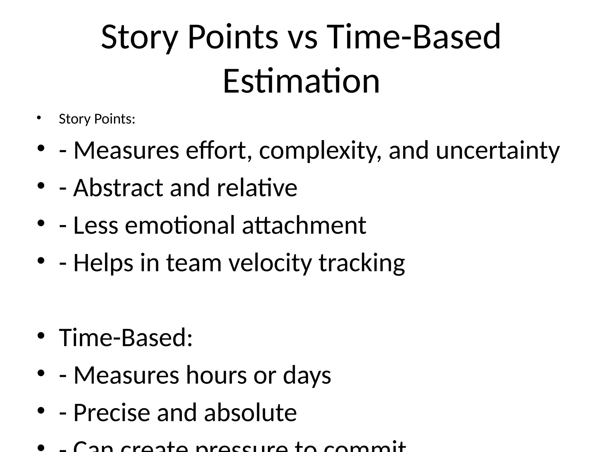 Story Points vs Time-Based
Estimation
• Story Points:
• - Measures effort, complexity, and uncertainty
• - Abstract and relative
• - Less emotional attachment
• - Helps in team velocity tracking
• Time-Based:
• - Measures hours or days
• - Precise and absolute
 