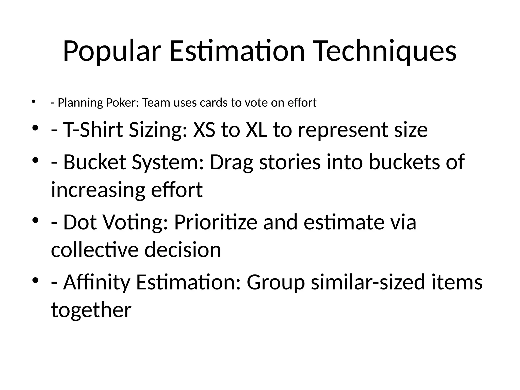 Popular Estimation Techniques
• - Planning Poker: Team uses cards to vote on effort
• - T-Shirt Sizing: XS to XL to represent size
• - Bucket System: Drag stories into buckets of
increasing effort
• - Dot Voting: Prioritize and estimate via
collective decision
• - Affinity Estimation: Group similar-sized items
together
 