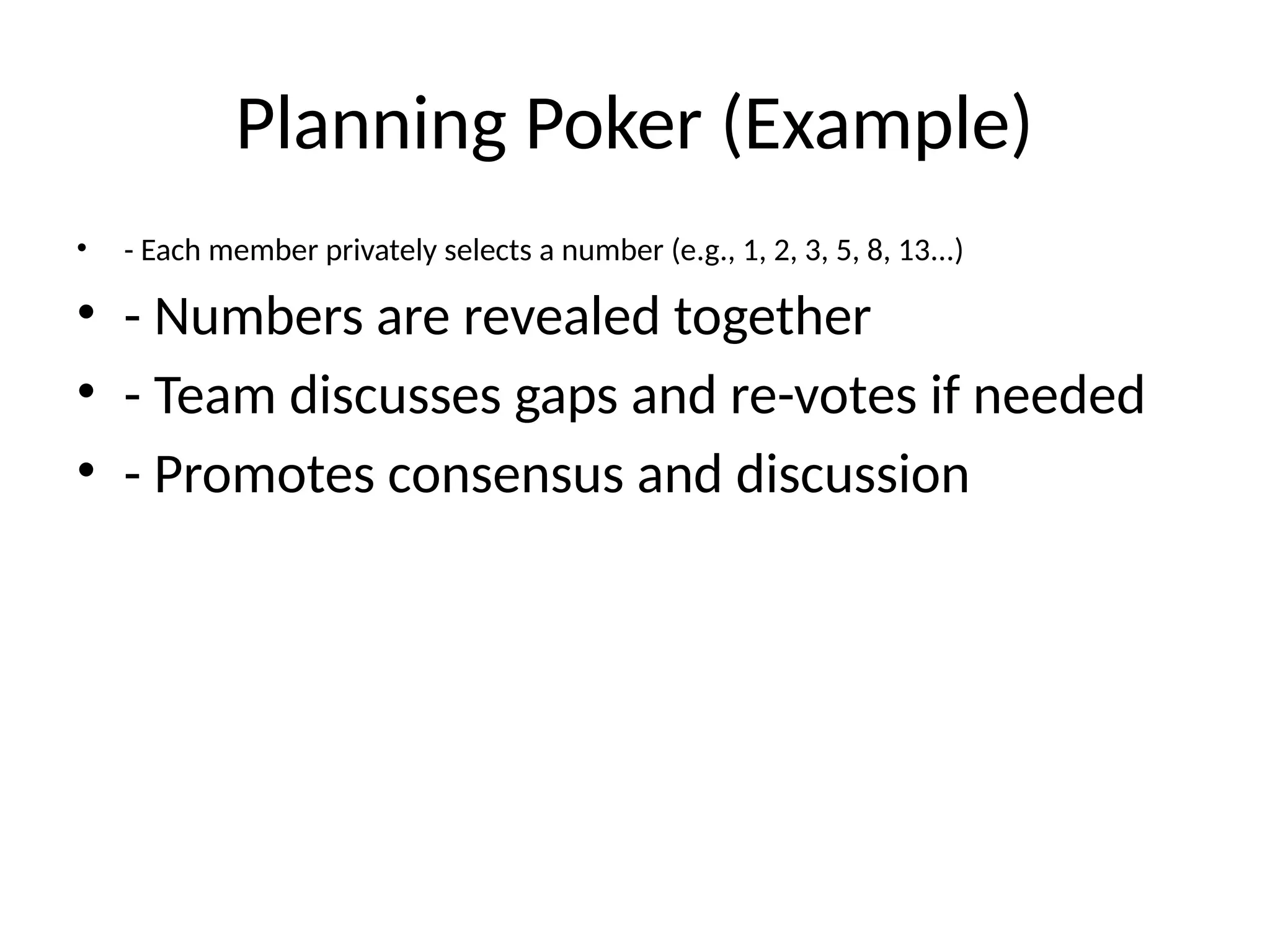 Planning Poker (Example)
• - Each member privately selects a number (e.g., 1, 2, 3, 5, 8, 13...)
• - Numbers are revealed together
• - Team discusses gaps and re-votes if needed
• - Promotes consensus and discussion
 