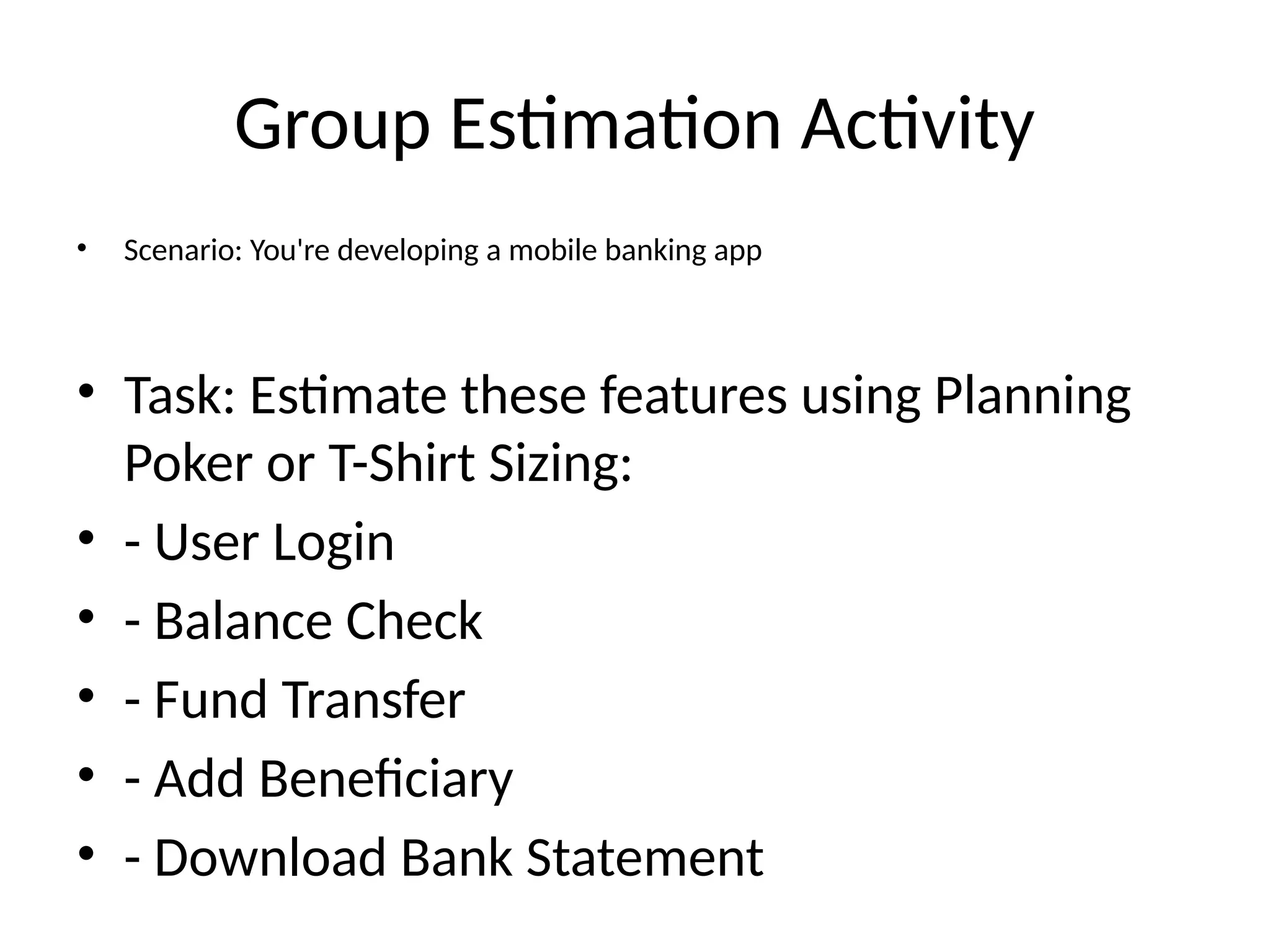 Group Estimation Activity
• Scenario: You're developing a mobile banking app
• Task: Estimate these features using Planning
Poker or T-Shirt Sizing:
• - User Login
• - Balance Check
• - Fund Transfer
• - Add Beneficiary
• - Download Bank Statement
 