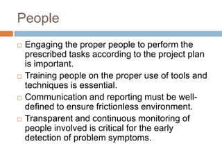 People
   Engaging the proper people to perform the
    prescribed tasks according to the project plan
    is important.
   Training people on the proper use of tools and
    techniques is essential.
   Communication and reporting must be well-
    defined to ensure frictionless environment.
   Transparent and continuous monitoring of
    people involved is critical for the early
    detection of problem symptoms.
 