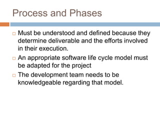Process and Phases
   Must be understood and defined because they
    determine deliverable and the efforts involved
    in their execution.
   An appropriate software life cycle model must
    be adapted for the project
   The development team needs to be
    knowledgeable regarding that model.
 
