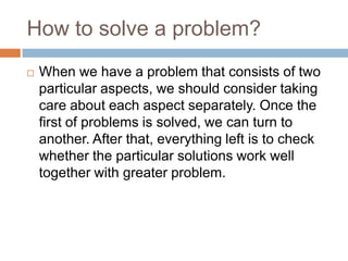 How to solve a problem?
   When we have a problem that consists of two
    particular aspects, we should consider taking
    care about each aspect separately. Once the
    first of problems is solved, we can turn to
    another. After that, everything left is to check
    whether the particular solutions work well
    together with greater problem.
 