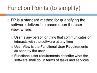 Function Points (to simplify)
   FP is a standard method for quantifying the
    software deliverable based upon the user
    view, where:
     User  is any person or thing that communicates or
      interacts with the software at any time
     User View is the Functional User Requirements
      as seen by the user
     Functional user requirements describe what the
      software shall do, in terms of tasks and services.
 