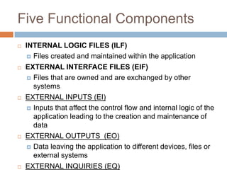 Five Functional Components
   INTERNAL LOGIC FILES (ILF)
      Files created and maintained within the application

   EXTERNAL INTERFACE FILES (EIF)
     Files that are owned and are exchanged by other
      systems
   EXTERNAL INPUTS (EI)
     Inputs that affect the control flow and internal logic of the
      application leading to the creation and maintenance of
      data
   EXTERNAL OUTPUTS (EO)
     Data leaving the application to different devices, files or
      external systems
   EXTERNAL INQUIRIES (EQ)
 