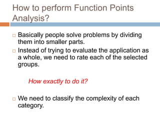 How to perform Function Points
Analysis?
   Basically people solve problems by dividing
    them into smaller parts.
   Instead of trying to evaluate the application as
    a whole, we need to rate each of the selected
    groups.

       How exactly to do it?

   We need to classify the complexity of each
    category.
 
