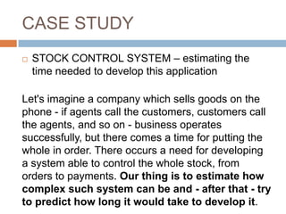CASE STUDY
   STOCK CONTROL SYSTEM – estimating the
    time needed to develop this application

Let's imagine a company which sells goods on the
phone - if agents call the customers, customers call
the agents, and so on - business operates
successfully, but there comes a time for putting the
whole in order. There occurs a need for developing
a system able to control the whole stock, from
orders to payments. Our thing is to estimate how
complex such system can be and - after that - try
to predict how long it would take to develop it.
 