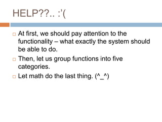 HELP??.. :’(
   At first, we should pay attention to the
    functionality – what exactly the system should
    be able to do.
   Then, let us group functions into five
    categories.
   Let math do the last thing. (^_^)
 