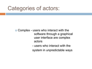 Categories of actors:


      Complex - users who interact with the
                   software through a graphical
                   user interface are complex
                   actors
                 - users who interact with the
                 system in unpredictable ways
 