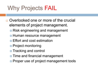 Why Projects FAIL
   Overlooked one or more of the crucial
    elements of project management.
     Risk engineering and management
     Human resource management

     Effort and cost estimation

     Project monitoring

     Tracking and control

     Time and financial management

     Proper use of project management tools
 