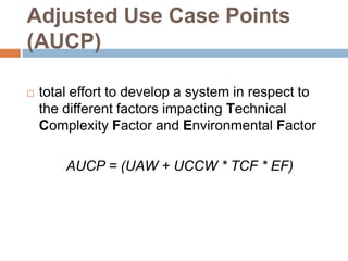 Adjusted Use Case Points
(AUCP)

   total effort to develop a system in respect to
    the different factors impacting Technical
    Complexity Factor and Environmental Factor

        AUCP = (UAW + UCCW * TCF * EF)
 
